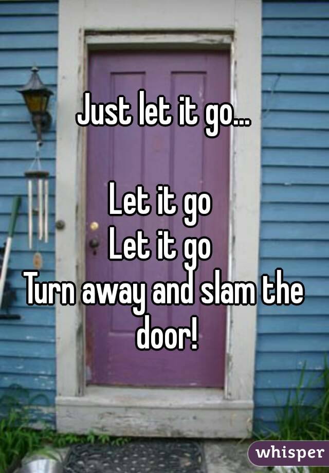 Just let it go...

Let it go 
Let it go 
Turn away and slam the door!