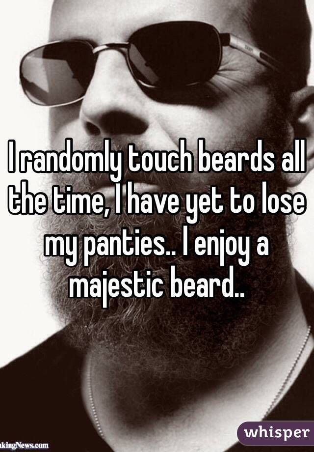 I randomly touch beards all the time, I have yet to lose my panties.. I enjoy a majestic beard.. 