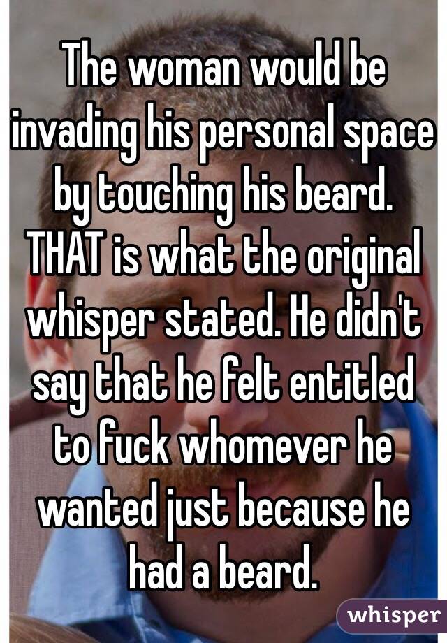 The woman would be invading his personal space by touching his beard. THAT is what the original whisper stated. He didn't say that he felt entitled to fuck whomever he wanted just because he had a beard. 