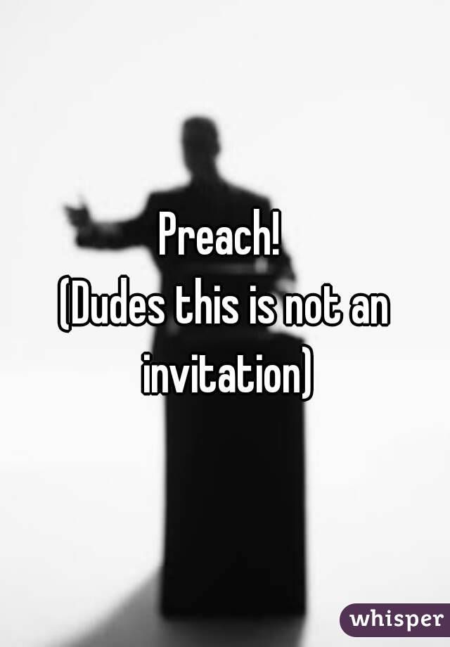 Preach! 
(Dudes this is not an invitation)