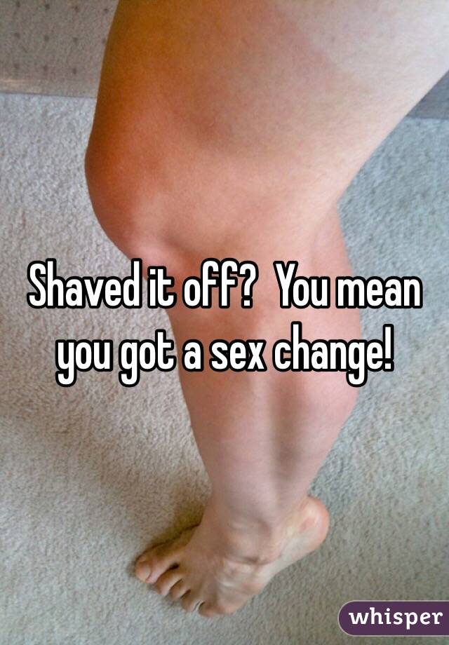 Shaved it off?  You mean you got a sex change!