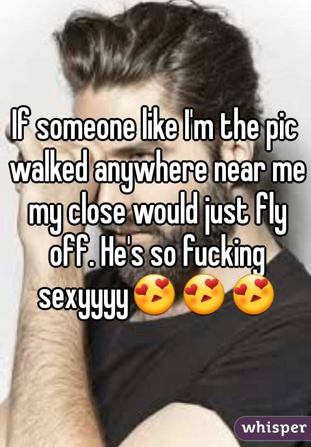 If someone like I'm the pic walked anywhere near me my close would just fly off. He's so fucking sexyyyy😍😍😍