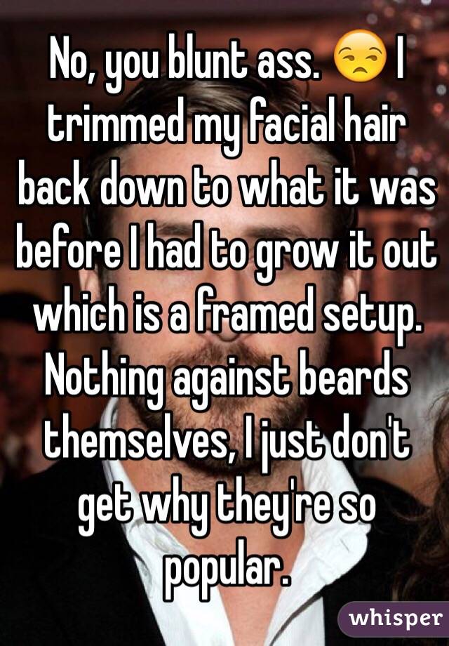 No, you blunt ass. 😒 I trimmed my facial hair back down to what it was before I had to grow it out which is a framed setup. Nothing against beards themselves, I just don't get why they're so popular.