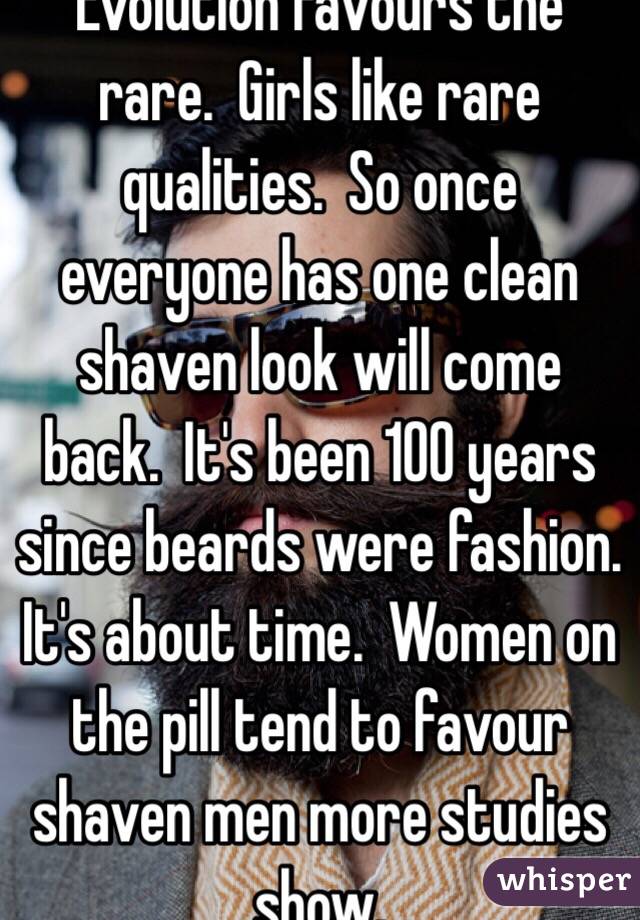 Evolution favours the rare.  Girls like rare qualities.  So once everyone has one clean shaven look will come back.  It's been 100 years since beards were fashion. It's about time.  Women on the pill tend to favour shaven men more studies show. 