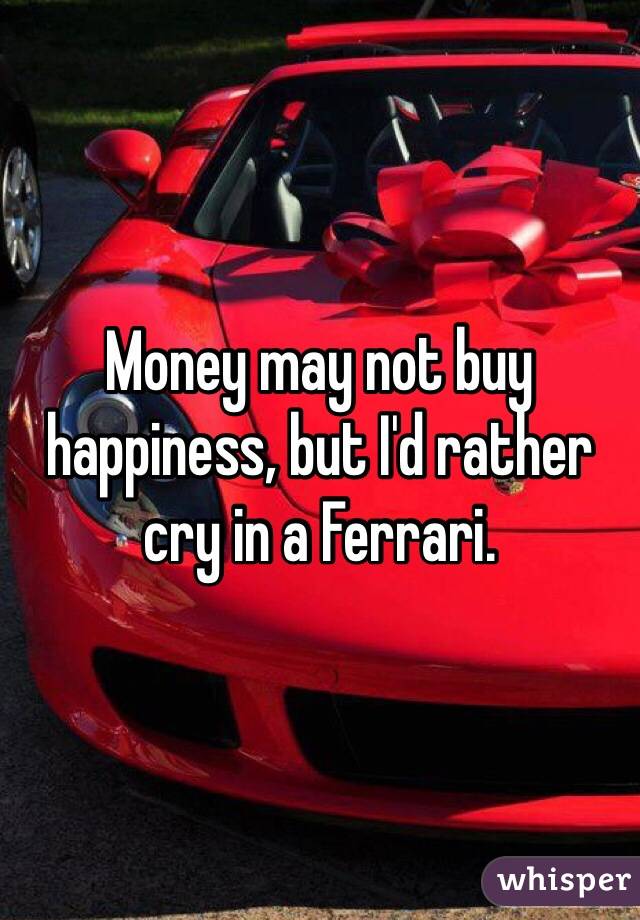 Money may not buy happiness, but I'd rather cry in a Ferrari. 