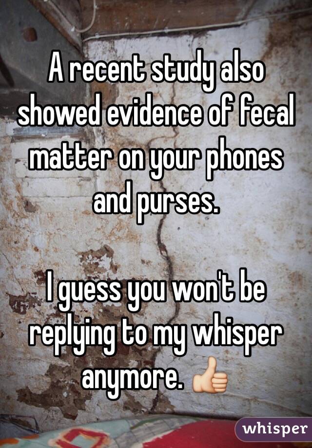 A recent study also showed evidence of fecal matter on your phones and purses. 

I guess you won't be replying to my whisper anymore. 👍