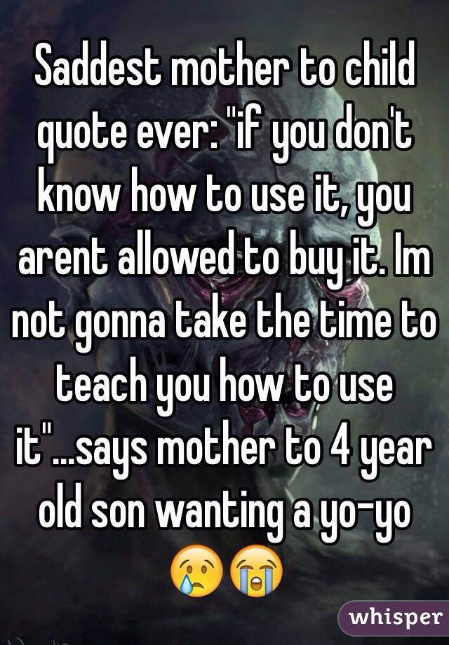 Saddest mother to child quote ever: "if you don't know how to use it, you arent allowed to buy it. Im not gonna take the time to teach you how to use it"...says mother to 4 year old son wanting a yo-yo 😢😭