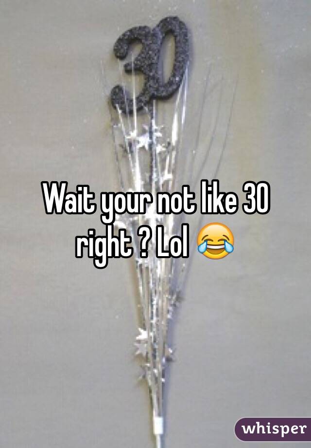 Wait your not like 30 right ? Lol 😂