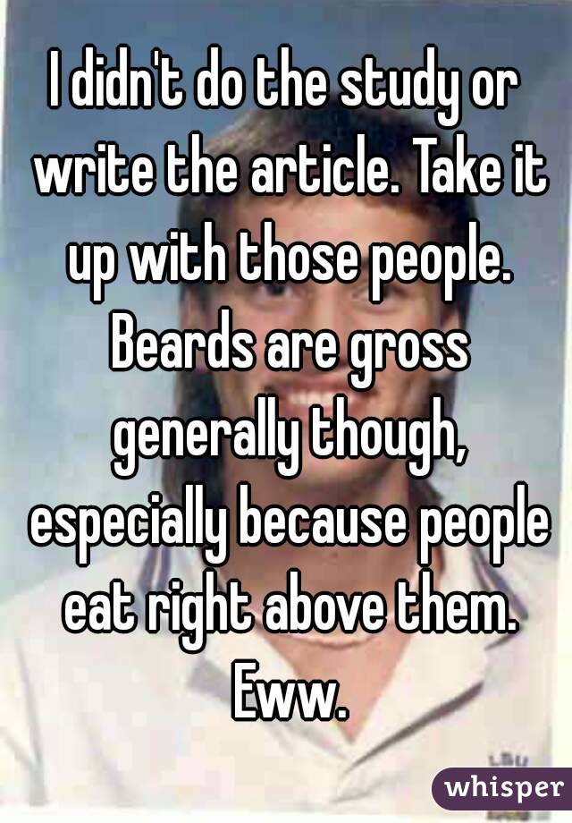 I didn't do the study or write the article. Take it up with those people. Beards are gross generally though, especially because people eat right above them. Eww.