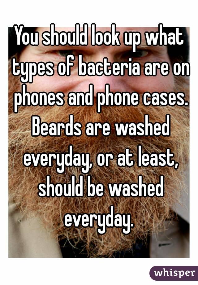 You should look up what types of bacteria are on phones and phone cases. Beards are washed everyday, or at least, should be washed everyday. 