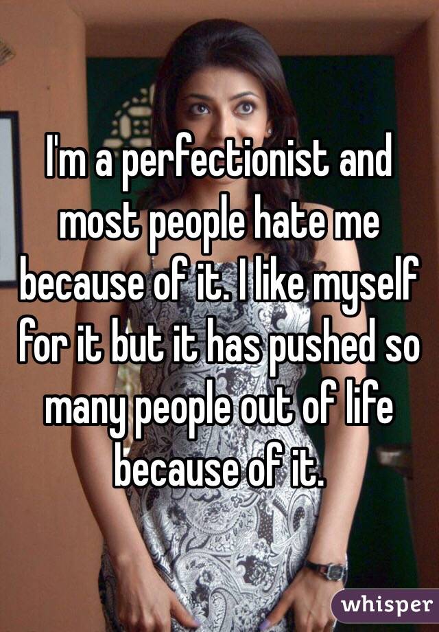 I'm a perfectionist and most people hate me because of it. I like myself for it but it has pushed so many people out of life because of it. 