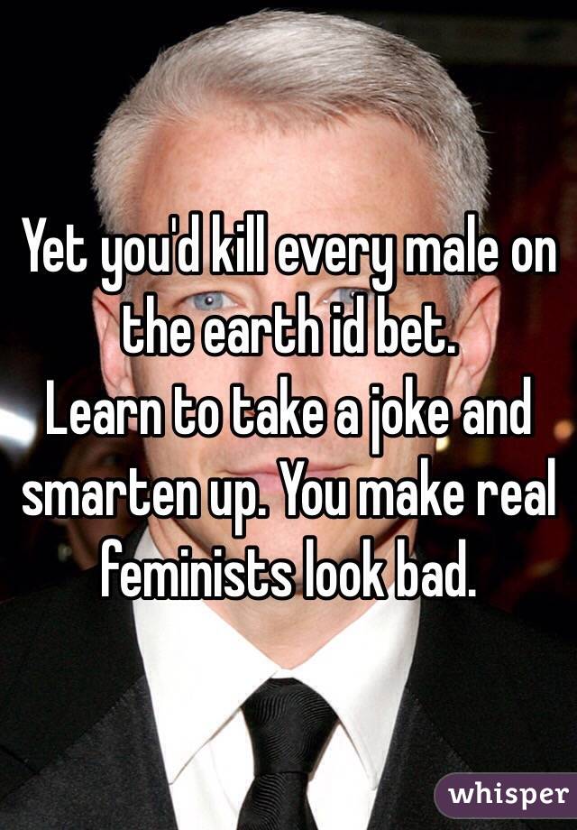 Yet you'd kill every male on the earth id bet.
Learn to take a joke and smarten up. You make real feminists look bad.