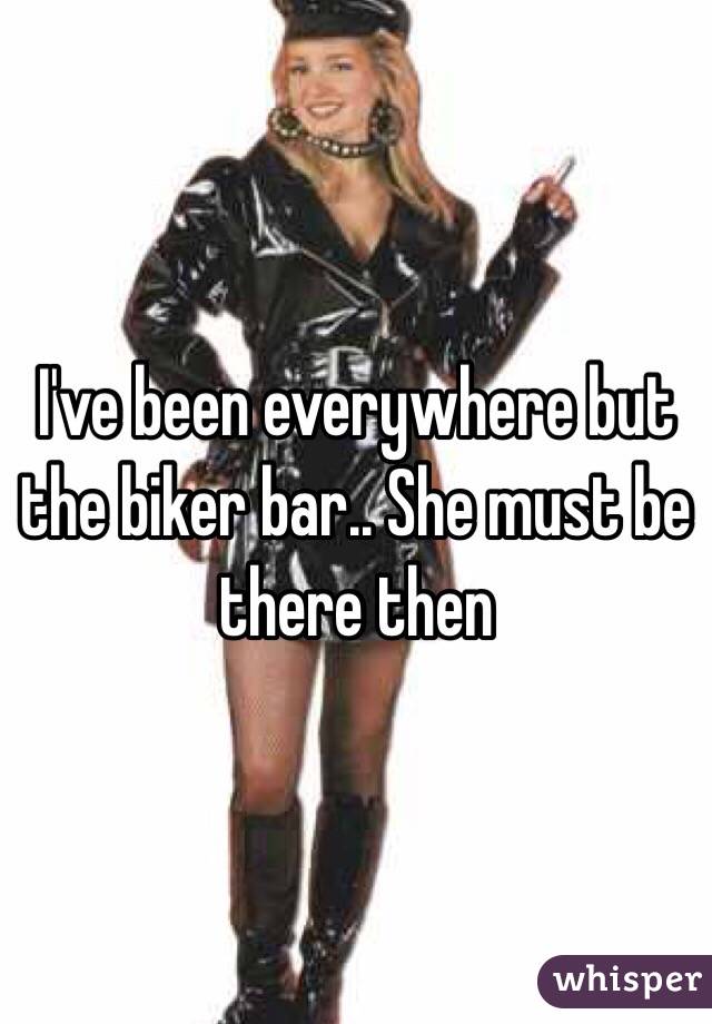 I've been everywhere but the biker bar.. She must be there then