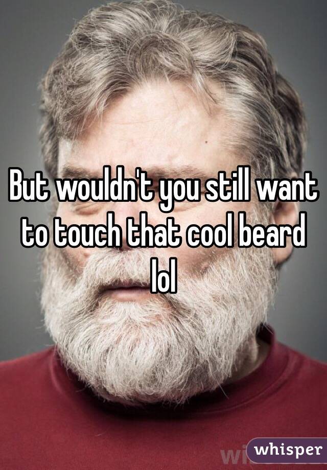 But wouldn't you still want to touch that cool beard lol