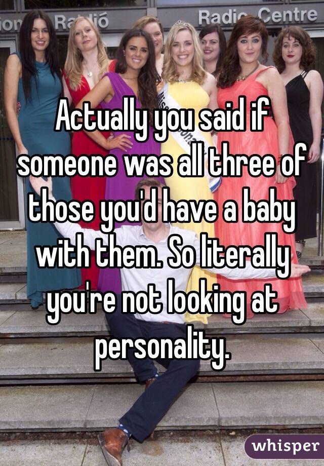 Actually you said if someone was all three of those you'd have a baby with them. So literally you're not looking at personality.