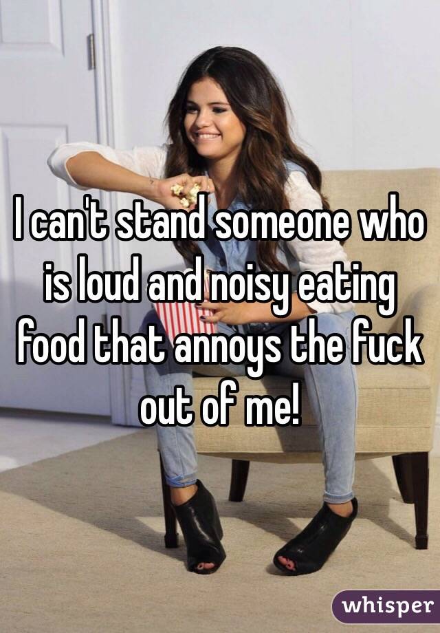 I can't stand someone who is loud and noisy eating food that annoys the fuck out of me!
