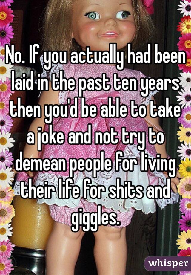 No. If you actually had been laid in the past ten years then you'd be able to take a joke and not try to demean people for living their life for shits and giggles.  