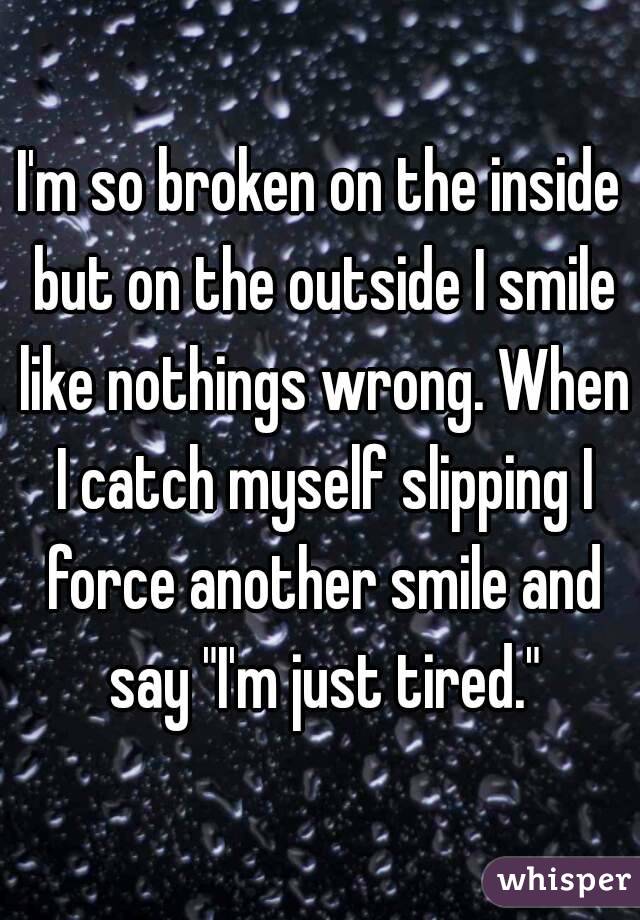 I'm so broken on the inside but on the outside I smile like nothings wrong. When I catch myself slipping I force another smile and say "I'm just tired."