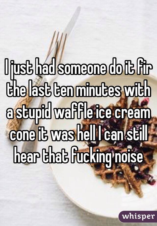 I just had someone do it fir the last ten minutes with a stupid waffle ice cream cone it was hell I can still hear that fucking noise
