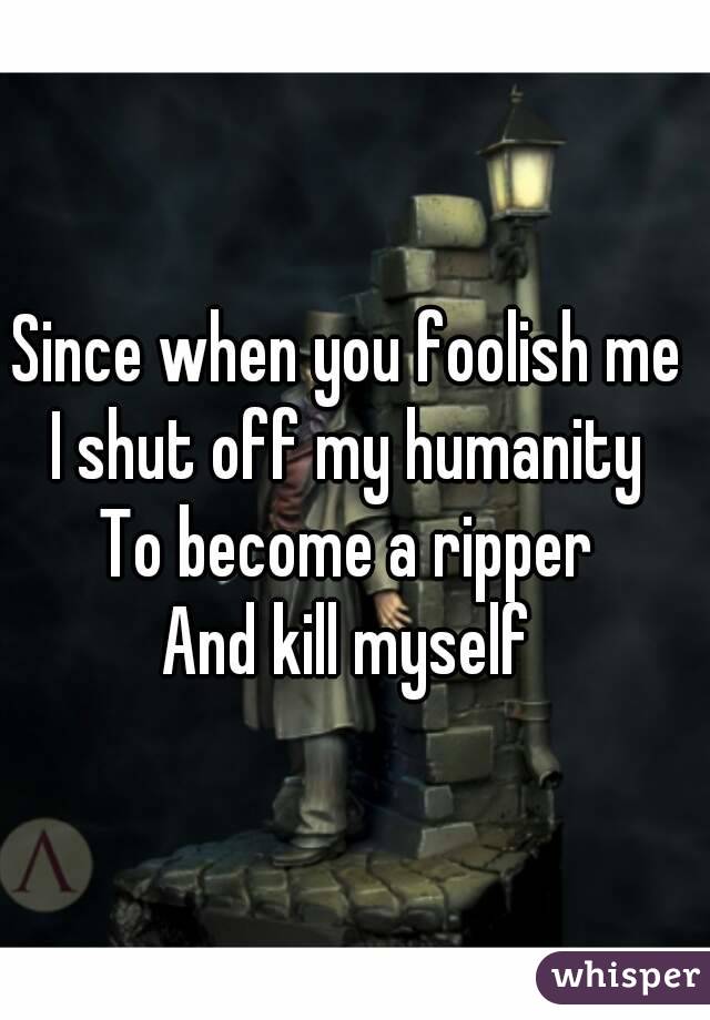 Since when you foolish me 
I shut off my humanity 
To become a ripper 
And kill myself 