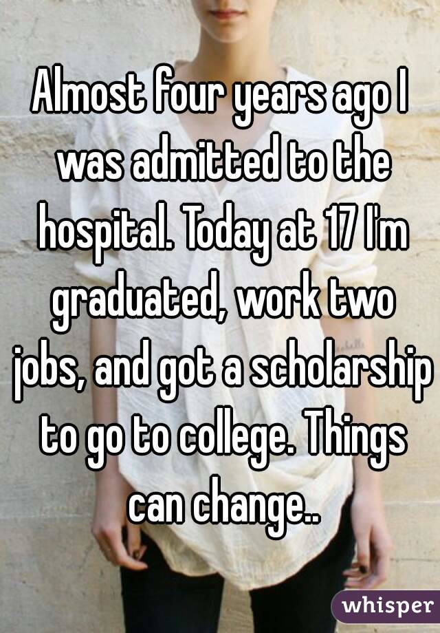 Almost four years ago I was admitted to the hospital. Today at 17 I'm graduated, work two jobs, and got a scholarship to go to college. Things can change..