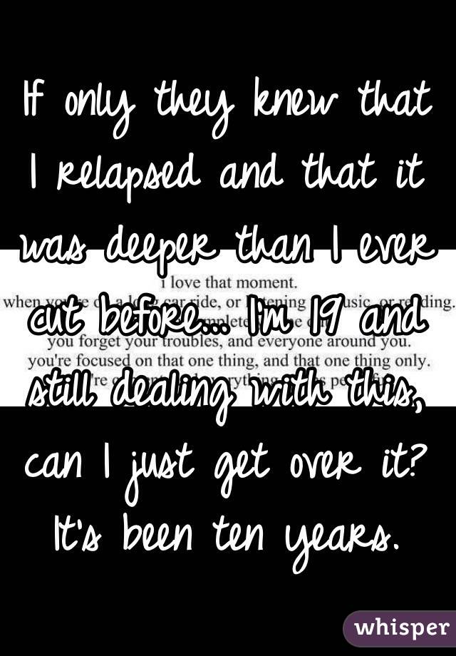 If only they knew that I relapsed and that it was deeper than I ever cut before... I'm 19 and still dealing with this, can I just get over it? It's been ten years.