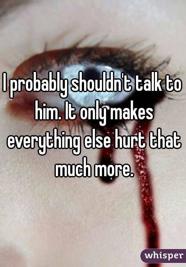 I probably shouldn't talk to him. It only makes everything else hurt that much more.