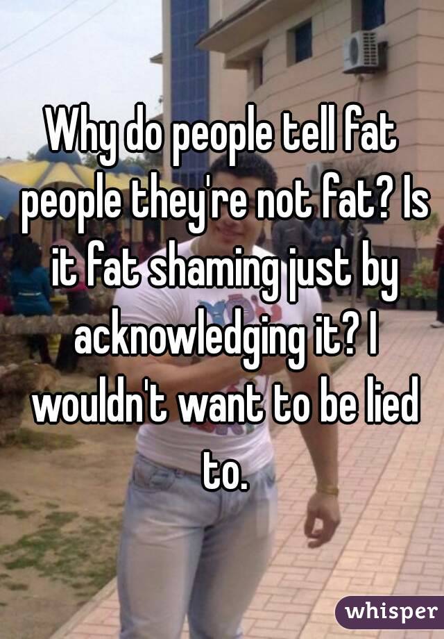 Why do people tell fat people they're not fat? Is it fat shaming just by acknowledging it? I wouldn't want to be lied to.