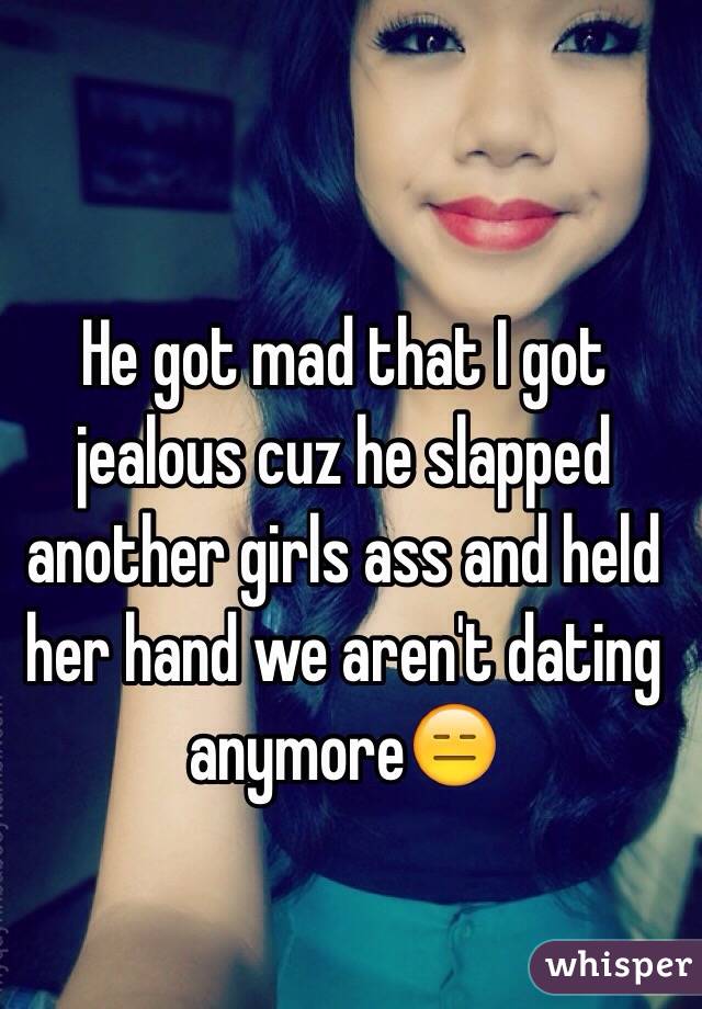 He got mad that I got jealous cuz he slapped another girls ass and held her hand we aren't dating anymore😑