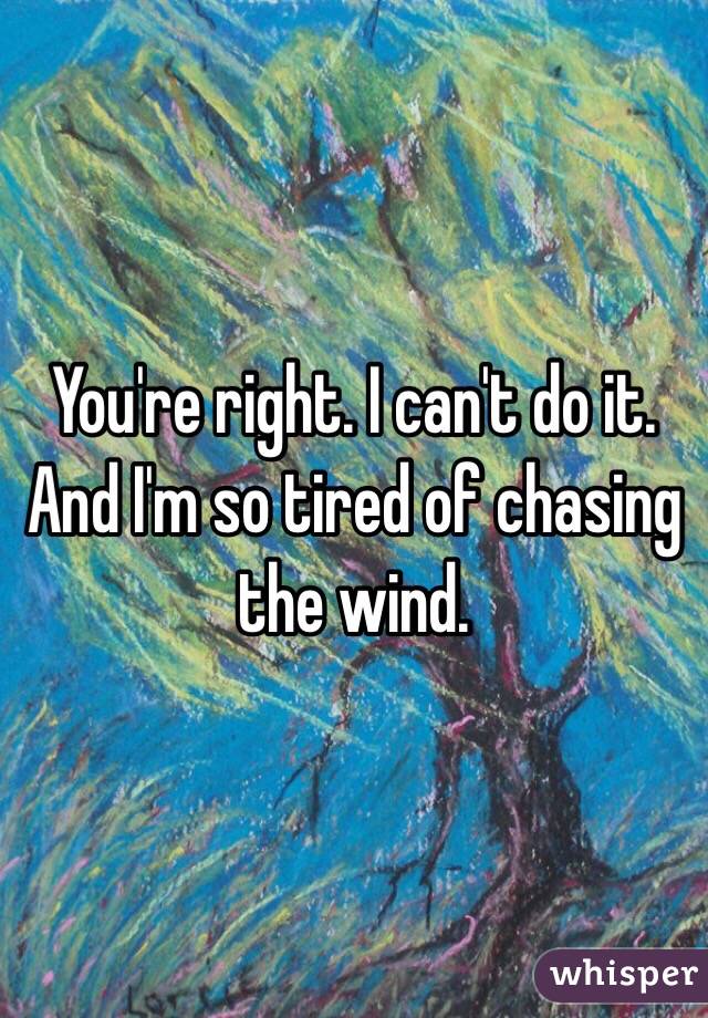 You're right. I can't do it. And I'm so tired of chasing the wind.