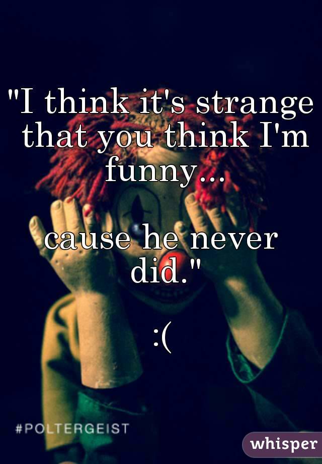 "I think it's strange that you think I'm funny...

cause he never did."

:(