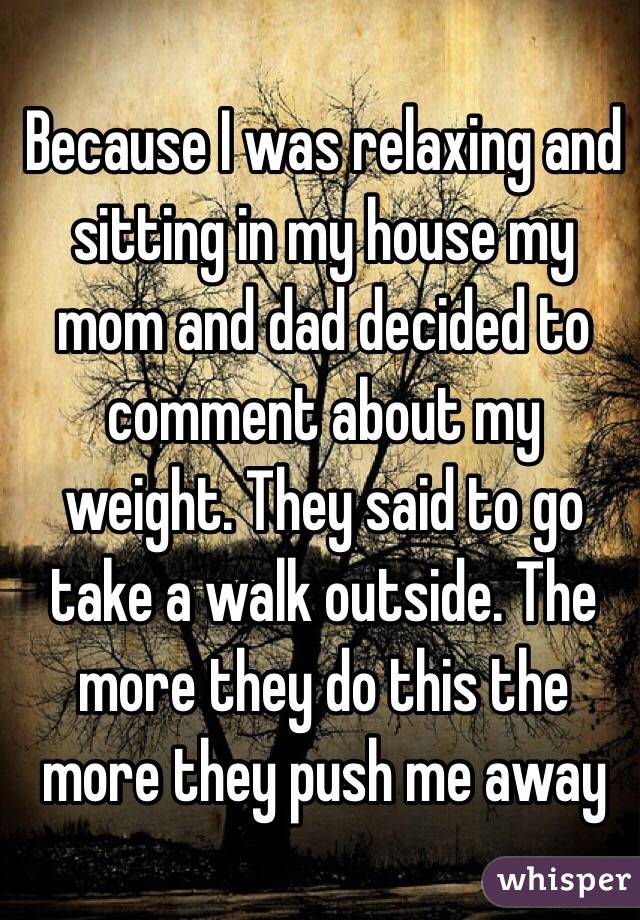Because I was relaxing and sitting in my house my mom and dad decided to comment about my weight. They said to go take a walk outside. The more they do this the more they push me away