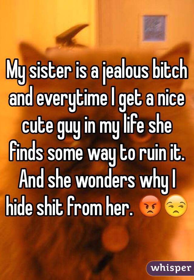 My sister is a jealous bitch and everytime I get a nice cute guy in my life she finds some way to ruin it. And she wonders why I hide shit from her. 😡😒