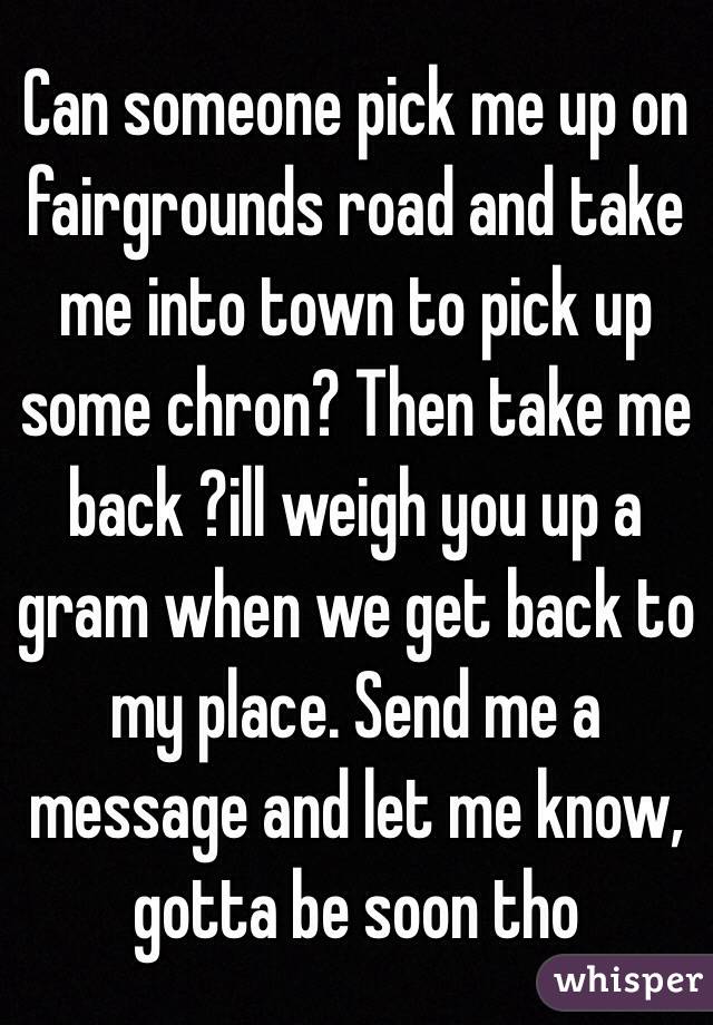Can someone pick me up on fairgrounds road and take me into town to pick up some chron? Then take me back ?ill weigh you up a gram when we get back to my place. Send me a message and let me know, gotta be soon tho 