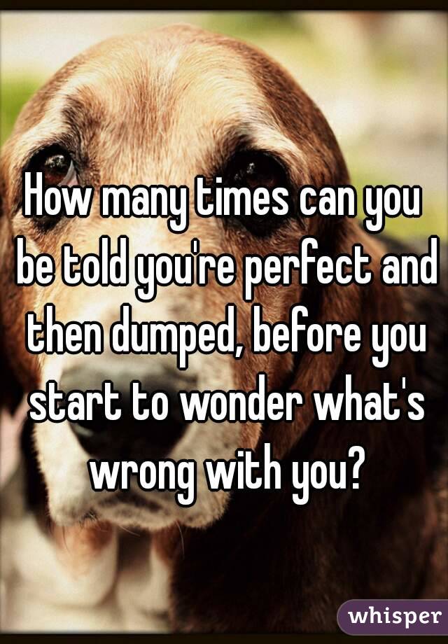 How many times can you be told you're perfect and then dumped, before you start to wonder what's wrong with you?