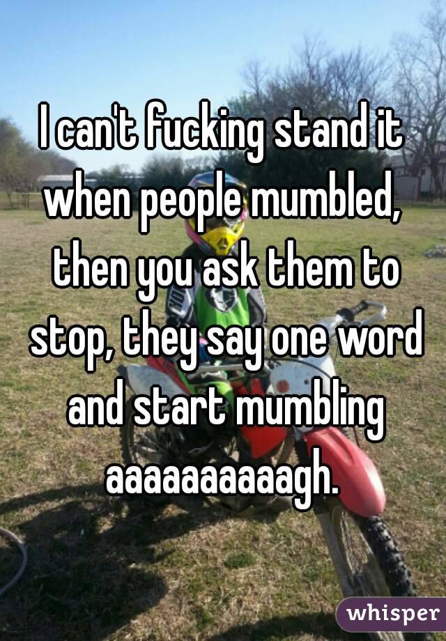 I can't fucking stand it when people mumbled,  then you ask them to stop, they say one word and start mumbling aaaaaaaaaagh. 