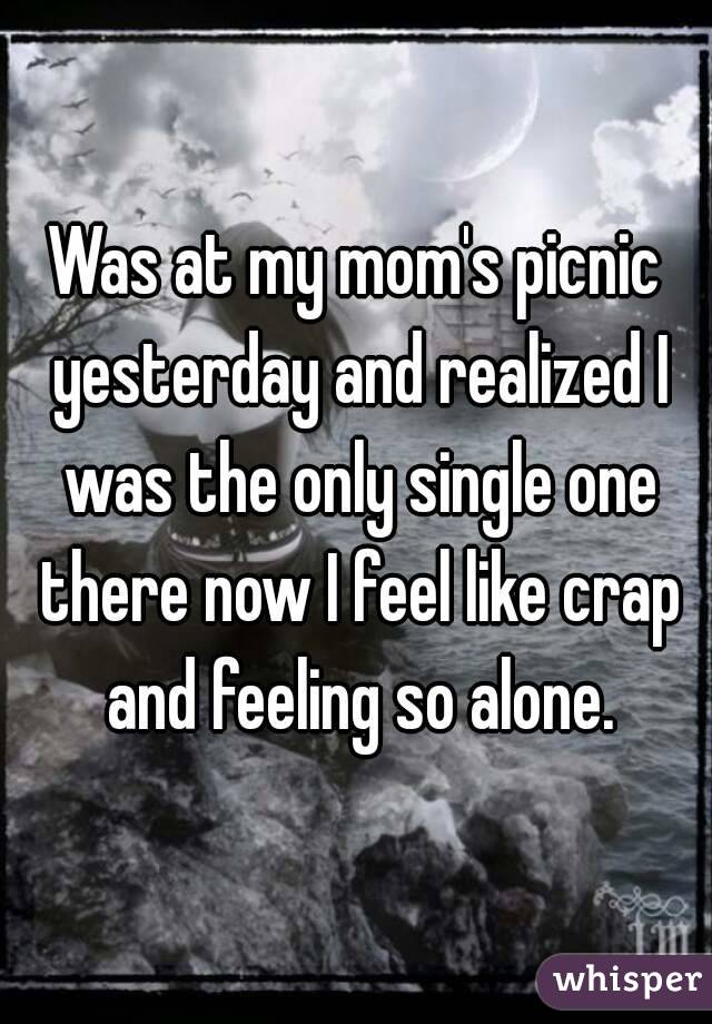 Was at my mom's picnic yesterday and realized I was the only single one there now I feel like crap and feeling so alone.