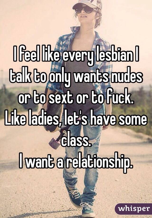 I feel like every lesbian I talk to only wants nudes or to sext or to fuck.
Like ladies, let's have some class.
I want a relationship.