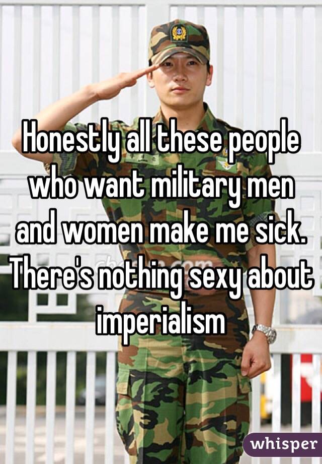 Honestly all these people who want military men and women make me sick. There's nothing sexy about imperialism