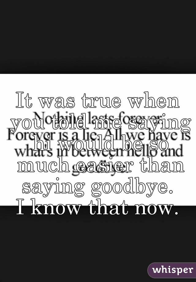 It was true when you told me saying hi would be so much easier than saying goodbye. 
I know that now.