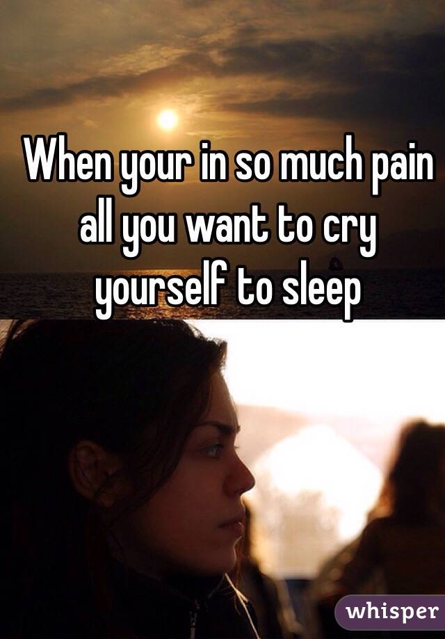 When your in so much pain all you want to cry yourself to sleep