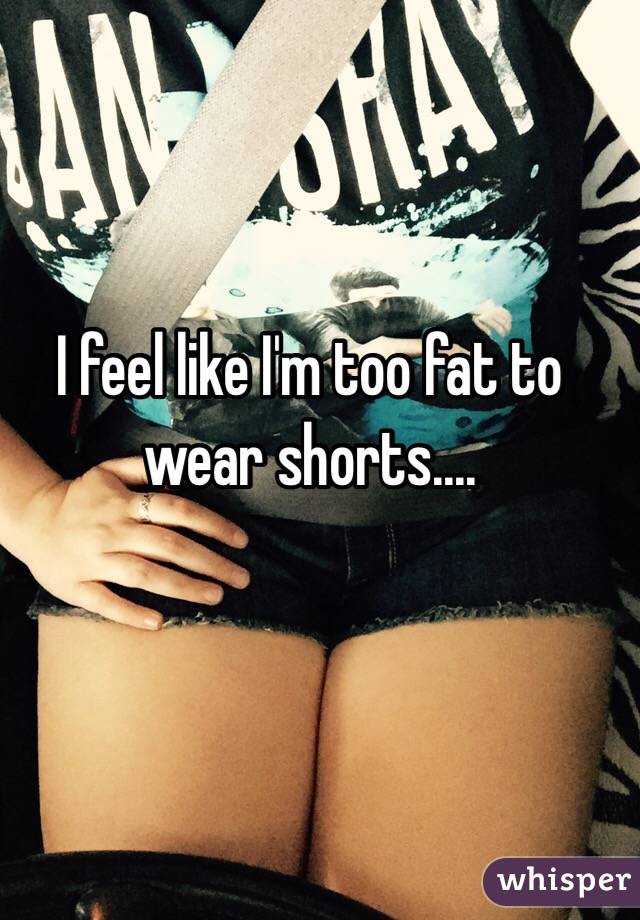 I feel like I'm too fat to wear shorts....