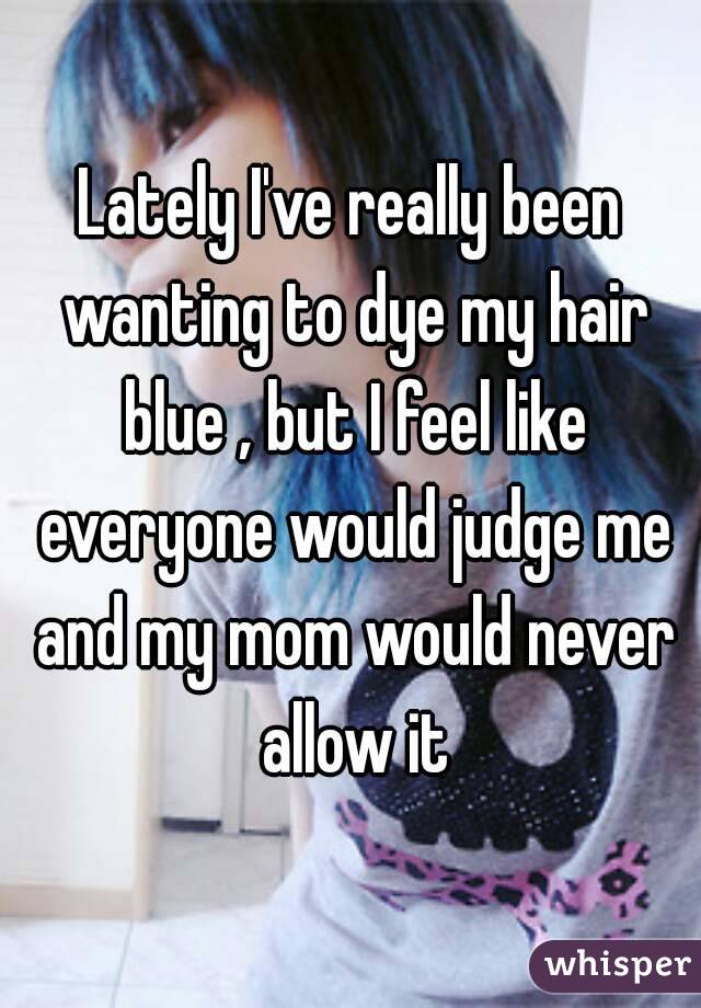 Lately I've really been wanting to dye my hair blue , but I feel like everyone would judge me and my mom would never allow it