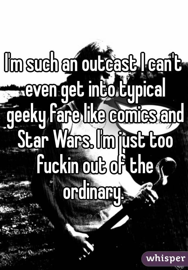 I'm such an outcast I can't even get into typical geeky fare like comics and Star Wars. I'm just too fuckin out of the ordinary. 