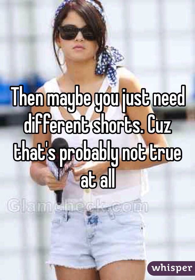 Then maybe you just need different shorts. Cuz that's probably not true at all 