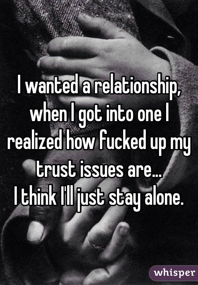 I wanted a relationship, when I got into one I realized how fucked up my trust issues are... 
I think I'll just stay alone.