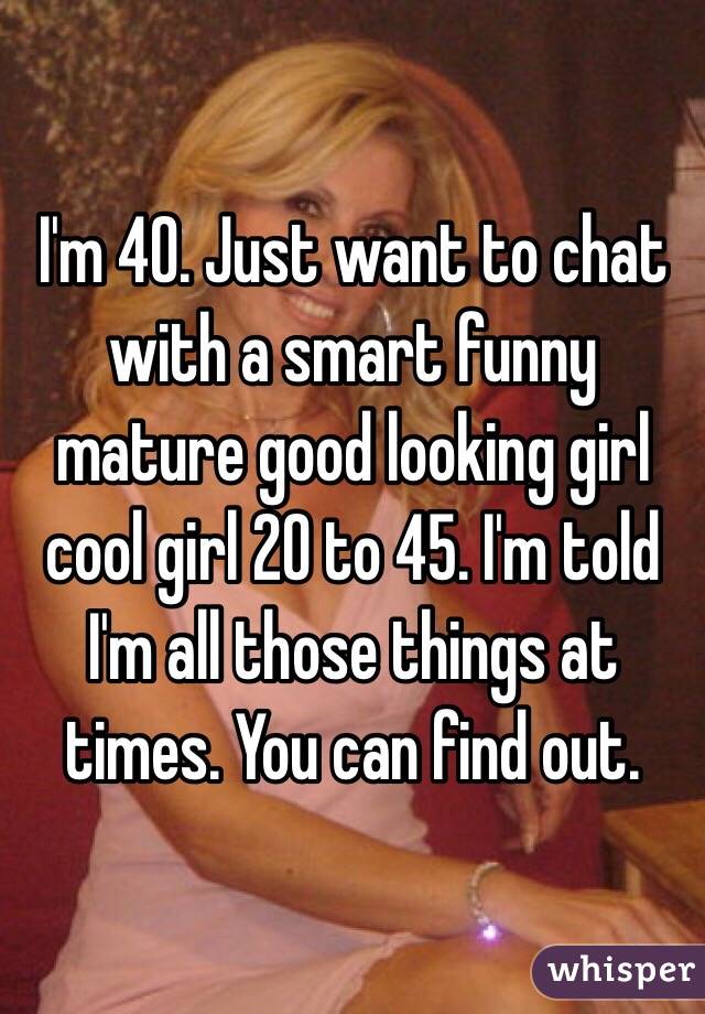 I'm 40. Just want to chat with a smart funny mature good looking girl cool girl 20 to 45. I'm told I'm all those things at times. You can find out.