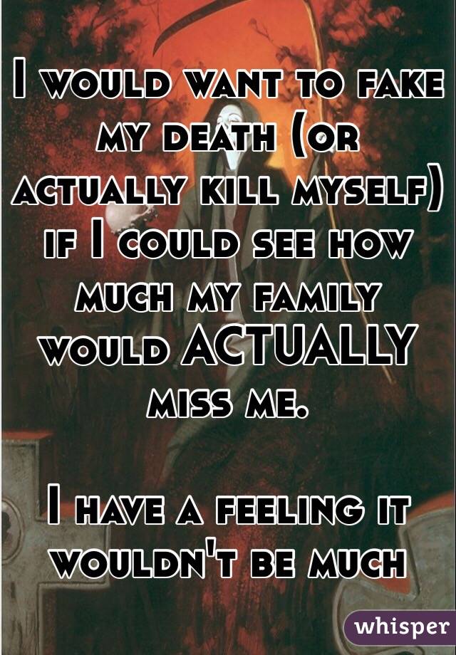 I would want to fake my death (or actually kill myself) if I could see how much my family would ACTUALLY miss me. 

I have a feeling it wouldn't be much