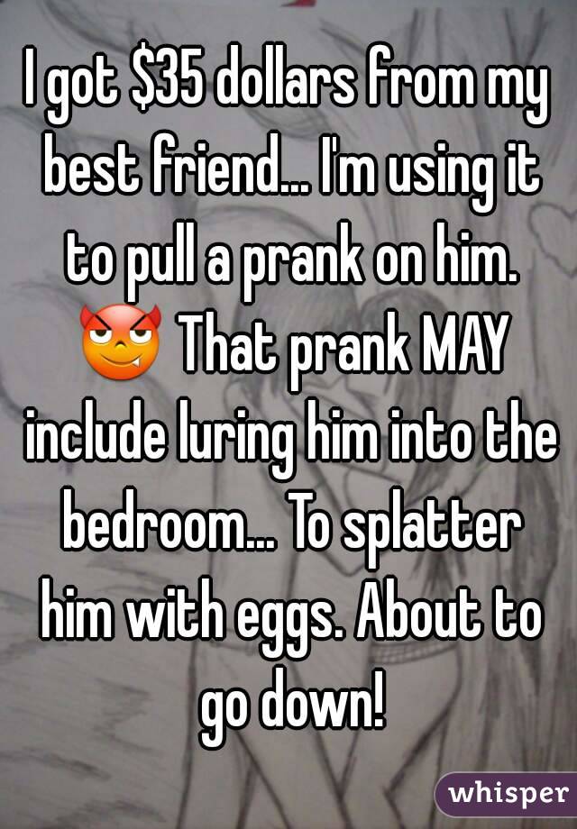 I got $35 dollars from my best friend... I'm using it to pull a prank on him. 😈 That prank MAY include luring him into the bedroom... To splatter him with eggs. About to go down!