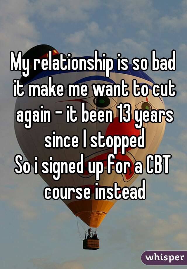 My relationship is so bad it make me want to cut again - it been 13 years since I stopped
So i signed up for a CBT course instead